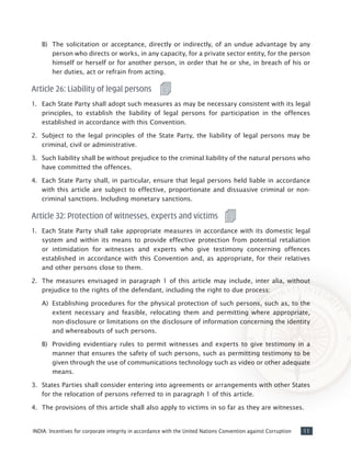 11INDIA: Incentives for corporate integrity in accordance with the United Nations Convention against Corruption
B)	 The solicitation or acceptance, directly or indirectly, of an undue advantage by any
person who directs or works, in any capacity, for a private sector entity, for the person
himself or herself or for another person, in order that he or she, in breach of his or
her duties, act or refrain from acting.
Article 26: Liability of legal persons
1.	 Each State Party shall adopt such measures as may be necessary consistent with its legal
principles, to establish the liability of legal persons for participation in the offences
established in accordance with this Convention.
2. 	Subject to the legal principles of the State Party, the liability of legal persons may be
criminal, civil or administrative.
3. 	Such liability shall be without prejudice to the criminal liability of the natural persons who
have committed the offences.
4. 	Each State Party shall, in particular, ensure that legal persons held liable in accordance
with this article are subject to effective, proportionate and dissuasive criminal or non-
criminal sanctions. Including monetary sanctions.
Article 32: Protection of witnesses, experts and victims
1.	 Each State Party shall take appropriate measures in accordance with its domestic legal
system and within its means to provide effective protection from potential retaliation
or intimidation for witnesses and experts who give testimony concerning offences
established in accordance with this Convention and, as appropriate, for their relatives
and other persons close to them.
2.	 The measures envisaged in paragraph 1 of this article may include, inter alia, without
prejudice to the rights of the defendant, including the right to due process:
A)	 Establishing procedures for the physical protection of such persons, such as, to the
extent necessary and feasible, relocating them and permitting where appropriate,
non-disclosure or limitations on the disclosure of information concerning the identity
and whereabouts of such persons.
B)	 Providing evidentiary rules to permit witnesses and experts to give testimony in a
manner that ensures the safety of such persons, such as permitting testimony to be
given through the use of communications technology such as video or other adequate
means.
3.	 States Parties shall consider entering into agreements or arrangements with other States
for the relocation of persons referred to in paragraph 1 of this article.
4.	 The provisions of this article shall also apply to victims in so far as they are witnesses.
 
