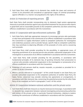 12 INDIA: Incentives for corporate integrity in accordance with the United Nations Convention against Corruption
5.	 Each State Party shall, subject to its domestic law, enable the views and concerns of
victims to be presented and considered at appropriate stages of criminal proceedings
against offenders in a manner not prejudicial to the rights of the defence.
Article 33: Protection of reporting persons
Each State Party shall consider incorporating into its domestic legal system appropriate
measures to provide protection against any unjustified treatment for any person who reports
in good faith and on reasonable grounds to the competent authorities any facts concerning
offences established in accordance with this Convention.
Article 37: Cooperation with law enforcement authorities
1.	 Each State Party shall take appropriate measures to encourage persons who participate
or who have participated in the commission of an offence established in accordance with
this Convention to supply information useful to competent authorities for investigative
and evidentiary purposes and to provide factual, specific help to competent authorities
that may contribute to depriving offenders of the proceeds of crime and to recovering
such proceeds.
2.	 Each State Party shall consider providing for the possibility, in appropriate cases, of
migrating punishment of an accused person who provides substantial cooperation in the
investigation or prosecution of an offence established in accordance with this Convention.
3.	 Each State Party shall consider providing for the possibility, in accordance with
fundamental principles of its domestic law, of granting immunity from prosecution to
a person who provides substantial cooperation in the investigation or prosecution of an
offence established in accordance with this Convention.
4.	 Protection of such persons shall be, mutatis mutandis, as provided as provided for in
article 32 of this Convention.
5.	 Where a person referred to in paragraph 1 of this article located in one State Party can
provide substantial cooperation to the competent authorities of another State Party, the
States Parties concerned may consider entering into agreements or arrangements, in
accordance with their domestic law, concerning the potential provision by the other State
Party of the treatment set forth in paragraphs 2 and 3 of this article.
Article 39: Cooperation between national authorities and the private sector
1.	 Each State Party shall take measures as may be necessary to encourage, in accordance with
its domestic law, cooperation between national investigating and prosecuting authorities
and entities of the private sector, in particular financial institutions, relating to matters
involving the commission of offences established in accordance with the Convention.
 
