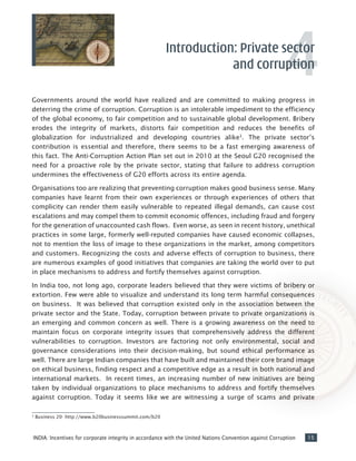 15INDIA: Incentives for corporate integrity in accordance with the United Nations Convention against Corruption
Governments around the world have realized and are committed to making progress in
deterring the crime of corruption. Corruption is an intolerable impediment to the efficiency
of the global economy, to fair competition and to sustainable global development. Bribery
erodes the integrity of markets, distorts fair competition and reduces the benefits of
globalization for industrialized and developing countries alike3
. The private sector’s
contribution is essential and therefore, there seems to be a fast emerging awareness of
this fact. The Anti-Corruption Action Plan set out in 2010 at the Seoul G20 recognised the
need for a proactive role by the private sector, stating that failure to address corruption
undermines the effectiveness of G20 efforts across its entire agenda.
Organisations too are realizing that preventing corruption makes good business sense. Many
companies have learnt from their own experiences or through experiences of others that
complicity can render them easily vulnerable to repeated illegal demands, can cause cost
escalations and may compel them to commit economic offences, including fraud and forgery
for the generation of unaccounted cash flows. Even worse, as seen in recent history, unethical
practices in some large, formerly well-reputed companies have caused economic collapses,
not to mention the loss of image to these organizations in the market, among competitors
and customers. Recognizing the costs and adverse effects of corruption to business, there
are numerous examples of good initiatives that companies are taking the world over to put
in place mechanisms to address and fortify themselves against corruption.
In India too, not long ago, corporate leaders believed that they were victims of bribery or
extortion. Few were able to visualize and understand its long term harmful consequences
on business. It was believed that corruption existed only in the association between the
private sector and the State. Today, corruption between private to private organizations is
an emerging and common concern as well. There is a growing awareness on the need to
maintain focus on corporate integrity issues that comprehensively address the different
vulnerabilities to corruption. Investors are factoring not only environmental, social and
governance considerations into their decision-making, but sound ethical performance as
well. There are large Indian companies that have built and maintained their core brand image
on ethical business, finding respect and a competitive edge as a result in both national and
international markets. In recent times, an increasing number of new initiatives are being
taken by individual organizations to place mechanisms to address and fortify themselves
against corruption. Today it seems like we are witnessing a surge of scams and private
Introduction: Private sector
and corruption
3
Business 20- http://www.b20businesssummit.com/b20
4
 