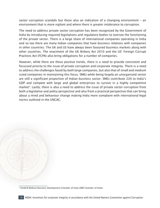 16 INDIA: Incentives for corporate integrity in accordance with the United Nations Convention against Corruption
sector corruption scandals but these also an indication of a changing environment – an
environment that is more vigilant and where there is greater intolerance to corruption.
The need to address private sector corruption has been recognized by the Government of
India by introducing required legislations and regulatory bodies to oversee the functioning
of the private sector. There is a large share of international companies operating in India
and so too there are many Indian companies that have business relations with companies
in other countries. The UK and US have always been favoured business markets along with
other countries. The enactment of the UK Bribery Act 2010 and the US’ Foreign Corrupt
Practices Act (FCPA) also bring obligations for a number of companies.
However, while there are these positive trends, there is a need to provide consistent and
focussed priority to the issue of private corruption and corporate integrity. There is a need
to address the challenges faced by both large companies, but also that of small and medium
sized companies in maintaining this focus. SMEs while being largely an unorganized sector
are still a significant proportion of Indian business sector. SMEs contribute 22% to India’s
GDP and compete with large and global enterprises to survive in a highly competitive
market4
. Lastly, there is also a need to address the issue of private sector corruption from
both a legislative and policy perspective and also from a practical perspective that can bring
about a mind and behaviour change making India more complaint with international legal
norms outlined in the UNCAC.
4
Small & Medium Business Development Chamber of India (SME Chamber of India)
 