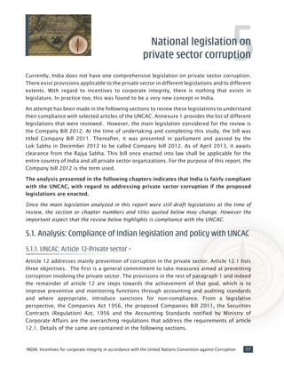 17INDIA: Incentives for corporate integrity in accordance with the United Nations Convention against Corruption
Currently, India does not have one comprehensive legislation on private sector corruption.
There exist provisions applicable to the private sector in different legislations and to different
extents. With regard to incentives to corporate integrity, there is nothing that exists in
legislature. In practice too, this was found to be a very new concept in India.
An attempt has been made in the following sections to review these legislations to understand
their compliance with selected articles of the UNCAC. Annexure 1 provides the list of different
legislations that were reviewed. However, the main legislation considered for the review is
the Company Bill 2012. At the time of undertaking and completing this study, the bill was
titled Company Bill 2011. Thereafter, it was presented in parliament and passed by the
Lok Sabha in December 2012 to be called Company bill 2012. As of April 2013, it awaits
clearance from the Rajya Sabha. This bill once enacted into law shall be applicable for the
entire country of India and all private sector organizations. For the purpose of this report, the
Company bill 2012 is the term used.
The analysis presented in the following chapters indicates that India is fairly compliant
with the UNCAC, with regard to addressing private sector corruption if the proposed
legislations are enacted.
Since the main legislation analyzed in this report were still draft legislations at the time of
review, the section or chapter numbers and titles quoted below may change. However the
important aspect that the review below highlights is compliance with the UNCAC.
5.1. Analysis: Compliance of Indian legislation and policy with UNCAC
5.1.1. UNCAC: Article 12-Private sector –
Article 12 addresses mainly prevention of corruption in the private sector. Article 12.1 lists
three objectives. The first is a general commitment to take measures aimed at preventing
corruption involving the private sector. The provisions in the rest of paragraph 1 and indeed
the remainder of article 12 are steps towards the achievement of that goal, which is to
improve preventive and monitoring functions through accounting and auditing standards
and where appropriate, introduce sanctions for non-compliance. From a legislative
perspective, the Companies Act 1956, the proposed Companies Bill 2011, the Securities
Contracts (Regulation) Act, 1956 and the Accounting Standards notified by Ministry of
Corporate Affairs are the overarching regulations that address the requirements of article
12.1. Details of the same are contained in the following sections.
National legislation on
private sector corruption5
 