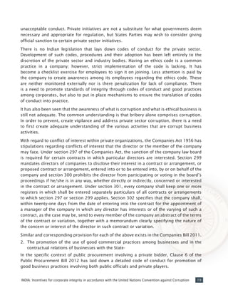 19INDIA: Incentives for corporate integrity in accordance with the United Nations Convention against Corruption
unacceptable conduct. Private initiatives are not a substitute for what governments deem
necessary and appropriate for regulation, but States Parties may wish to consider giving
official sanction to certain private sector initiatives.
There is no Indian legislation that lays down codes of conduct for the private sector.
Development of such codes, procedures and their adoption has been left entirely to the
discretion of the private sector and industry bodies. Having an ethics code is a common
practice in a company; however, strict implementation of the code is lacking. It has
become a checklist exercise for employees to sign it on joining. Less attention is paid by
the company to create awareness among its employees regarding the ethics code. These
are neither monitored externally nor is there penalization for lack of compliance. There
is a need to promote standards of integrity through codes of conduct and good practices
among corporates, but also to put in place mechanisms to ensure the translation of codes
of conduct into practice.
It has also been seen that the awareness of what is corruption and what is ethical business is
still not adequate. The common understanding is that bribery alone comprises corruption.
In order to prevent, create vigilance and address private sector corruption, there is a need
to first create adequate understanding of the various activities that are corrupt business
activities.
With regard to conflict of interest within private organizations, the Companies Act 1956 has
stipulations regarding conflicts of interest that the director or the member of the company
may face. Under section 297 of the Companies Act, the sanction of the company law board
is required for certain contracts in which particular directors are interested. Section 299
mandates directors of companies to disclose their interest in a contract or arrangement, or
proposed contract or arrangement, entered into or to be entered into, by or on behalf of the
company and section 300 prohibits the director from participating or voting in the board’s
proceedings if he/she is in any way, whether directly or indirectly, concerned or interested
in the contract or arrangement. Under section 301, every company shall keep one or more
registers in which shall be entered separately particulars of all contracts or arrangements
to which section 297 or section 299 applies. Section 302 specifies that the company shall,
within twenty-one days from the date of entering into the contract for the appointment of
a manager of the company in which any director has interests or of the varying of such a
contract, as the case may be, send to every member of the company an abstract of the terms
of the contract or variation, together with a memorandum clearly specifying the nature of
the concern or interest of the director in such contract or variation.
Similar and corresponding provision for each of the above exists in the Companies Bill 2011.
2.	 The promotion of the use of good commercial practices among businesses and in the
contractual relations of businesses with the State-
In the specific context of public procurement involving a private bidder, Clause 6 of the
Public Procurement Bill 2012 has laid down a detailed code of conduct for promotion of
good business practices involving both public officials and private players.
 