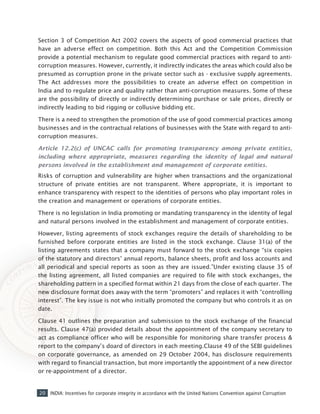 20 INDIA: Incentives for corporate integrity in accordance with the United Nations Convention against Corruption
Section 3 of Competition Act 2002 covers the aspects of good commercial practices that
have an adverse effect on competition. Both this Act and the Competition Commission
provide a potential mechanism to regulate good commercial practices with regard to anti-
corruption measures. However, currently, it indirectly indicates the areas which could also be
presumed as corruption prone in the private sector such as - exclusive supply agreements.
The Act addresses more the possibilities to create an adverse effect on competition in
India and to regulate price and quality rather than anti-corruption measures. Some of these
are the possibility of directly or indirectly determining purchase or sale prices, directly or
indirectly leading to bid rigging or collusive bidding etc.
There is a need to strengthen the promotion of the use of good commercial practices among
businesses and in the contractual relations of businesses with the State with regard to anti-
corruption measures.
Article 12.2(c) of UNCAC calls for promoting transparency among private entities,
including where appropriate, measures regarding the identity of legal and natural
persons involved in the establishment and management of corporate entities.
Risks of corruption and vulnerability are higher when transactions and the organizational
structure of private entities are not transparent. Where appropriate, it is important to
enhance transparency with respect to the identities of persons who play important roles in
the creation and management or operations of corporate entities.
There is no legislation in India promoting or mandating transparency in the identity of legal
and natural persons involved in the establishment and management of corporate entities.
However, listing agreements of stock exchanges require the details of shareholding to be
furnished before corporate entities are listed in the stock exchange. Clause 31(a) of the
listing agreements states that a company must forward to the stock exchange “six copies
of the statutory and directors’ annual reports, balance sheets, profit and loss accounts and
all periodical and special reports as soon as they are issued.”Under existing clause 35 of
the listing agreement, all listed companies are required to file with stock exchanges, the
shareholding pattern in a specified format within 21 days from the close of each quarter. The
new disclosure format does away with the term “promoters” and replaces it with “controlling
interest”. The key issue is not who initially promoted the company but who controls it as on
date.
Clause 41 outlines the preparation and submission to the stock exchange of the financial
results. Clause 47(a) provided details about the appointment of the company secretary to
act as compliance officer who will be responsible for monitoring share transfer process &
report to the company’s doard of directors in each meeting.Clause 49 of the SEBI guidelines
on corporate governance, as amended on 29 October 2004, has disclosure requirements
with regard to financial transaction, but more importantly the appointment of a new director
or re-appointment of a director.
 