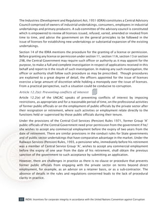 22 INDIA: Incentives for corporate integrity in accordance with the United Nations Convention against Corruption
The Industries (Development and Regulation) Act, 1951 (IDRA) constitutes a Central Advisory
Council comprised of owners of industrial undertakings, consumers, employees in industrial
undertakings and primary producers. A sub-committee of the advisory council is constituted
which is empowered to review all licenses issued, refused, varied, amended or revoked from
time to time, and advise the government on the general principles to be followed in the
issue of licenses for establishing new undertakings or substantial expansion of the existing
undertakings.
Section 14 of the IDRA mentions the procedure for the granting of a license or permission.
Before granting any license or permission under section 11, section 11A, section 13 or section
29B, the Central Government may require such officer or authority as it may appoint for the
purpose, to make a full and complete investigation in respect of applications received in this
behalf and report to it the result of such investigation. In making any such investigation, the
officer or authority shall follow such procedure as may be prescribed. Though procedures
are explained to a great degree of detail, the officers appointed for the issue of licenses
exercise a large amount of discretion while holding a monopoly over the issue of licenses.
From a practical perspective, such a situation could be conducive to corruption.
Article 12.2(e): Preventing conflicts of interest
Article 12.2(e) of the UNCAC speaks of preventing conflicts of interest by imposing
restrictions, as appropriate and for a reasonable period of time, on the professional activities
of former public officials or on the employment of public officials by the private sector after
their resignation or retirement, where such activities or employment relate directly to the
functions held or supervised by those public officials during their tenure.
Under the provisions of the Central Civil Services (Pension) Rules 1971, former Group ‘A’
public officials of the Central Government need prior permission from the government if he/
she wishes to accept any commercial employment before the expiry of two years from the
date of retirement. There are similar provisions in the conduct rules for State governments
and of public sector undertakings that have comparative advantage in the market. Under the
Railways Services (Pension) Rules, 1993, a pensioner who, immediately before his retirement
was a member of Central Service Group ‘A’, wishes to accept any commercial employment
before the expiry of one year from the date of his retirement, shall obtain the previous
sanction of the government to such acceptance by submitting an application.
However, there are challenges in practice as there is no clause or procedure that prevents
former public officials from engaging with the private sector on terms beyond direct
employment, for example, as an advisor on a retainer basis, or as a sub-contractor. The
absence of details in the rules and regulations concerned leads to the lack of procedural
clarity in practice.
 