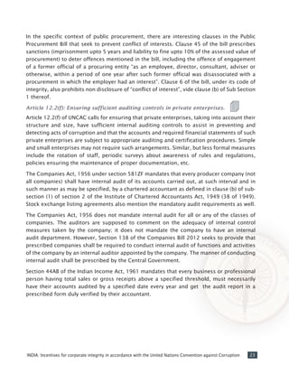 23INDIA: Incentives for corporate integrity in accordance with the United Nations Convention against Corruption
In the specific context of public procurement, there are interesting clauses in the Public
Procurement Bill that seek to prevent conflict of interests. Clause 45 of the bill prescribes
sanctions (imprisonment upto 5 years and liability to fine upto 10% of the assessed value of
procurement) to deter offences mentioned in the bill, including the offence of engagement
of a former official of a procuring entity “as an employee, director, consultant, adviser or
otherwise, within a period of one year after such former official was disassociated with a
procurement in which the employer had an interest”. Clause 6 of the bill, under its code of
integrity, also prohibits non disclosure of “conflict of interest”, vide clause (b) of Sub Section
1 thereof.
Article 12.2(f): Ensuring sufficient auditing controls in private enterprises.
Article 12.2(f) of UNCAC calls for ensuring that private enterprises, taking into account their
structure and size, have sufficient internal auditing controls to assist in preventing and
detecting acts of corruption and that the accounts and required financial statements of such
private enterprises are subject to appropriate auditing and certification procedures. Simple
and small enterprises may not require such arrangements. Similar, but less formal measures
include the rotation of staff, periodic surveys about awareness of rules and regulations,
policies ensuring the maintenance of proper documentation, etc.
The Companies Act, 1956 under section 581ZF mandates that every producer company (not
all companies) shall have internal audit of its accounts carried out, at such interval and in
such manner as may be specified, by a chartered accountant as defined in clause (b) of sub-
section (1) of section 2 of the Institute of Chartered Accountants Act, 1949 (38 of 1949).
Stock exchange listing agreements also mention the mandatory audit requirements as well.
The Companies Act, 1956 does not mandate internal audit for all or any of the classes of
companies. The auditors are supposed to comment on the adequacy of internal control
measures taken by the company; it does not mandate the company to have an internal
audit department. However, Section 138 of the Companies Bill 2012 seeks to provide that
prescribed companies shall be required to conduct internal audit of functions and activities
of the company by an internal auditor appointed by the company. The manner of conducting
internal audit shall be prescribed by the Central Government.
Section 44AB of the Indian Income Act, 1961 mandates that every business or professional
person having total sales or gross receipts above a specified threshold, must necessarily
have their accounts audited by a specified date every year and get the audit report in a
prescribed form duly verified by their accountant.
 