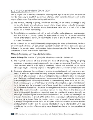 26 INDIA: Incentives for corporate integrity in accordance with the United Nations Convention against Corruption
5.1.2 Article 21: Bribery in the private sector
UNCAC urges each State Party to consider adopting such legislative and other measures as
may be necessary to establish as criminal offences, when committed intentionally in the
course of economic, financial or commercial activities:
(a) 	The promise, offering or giving, directly or indirectly, of an undue advantage to any
person who directs or works, in any capacity, for a private sector entity, for the person
himself or herself or for another person, in order that he or she, in breach of his or her
duties, act or refrain from acting;
(b) 	The solicitation or acceptance, directly or indirectly, of an undue advantage by any person
who directs or works, in any capacity, for a private sector entity, for the person himself or
herself or for another person, in order that he or she, in breach of his or her duties, act
or refrain from acting.
Article 21 brings out the importance of requiring integrity and honesty in economic, financial
or commercial activities. UN Convention against Corruption introduces active and passive
bribery in the private sector, an important innovation compared to the Organized Crime
Convention or other international instruments.
This article makes a very important distinction-
Active Bribery- The promise of giving the bribe which must be criminalized
1.	 The required elements of this offence are those of promising, offering or giving
something to a person who directs or works for a private sector entity. The offence must
cover instances where it is not a gift or something tangible that is offered. So, an undue
advantage may be something tangible or intangible, whether pecuniary or non-pecuniary.
2.	 The undue advantage does not have to be given immediately or directly to a person who
directs or works for a private sector entity. It may be promised,offered or given directly or
indirectly. A gift, concession or other advantage may be given to some other person, such
as a relative or a political organization. Some national laws may cover the promise and
offer under provisions regarding the attempt to commit bribery. When this is not the case,
it will be necessary to specifically cover promising (which implies an agreement between
the bribe giver and the bribe taker) and offering (which does not imply the agreement of
the prospective bribe taker). The undue advantage or bribe must be linked to the person’s
duties. The required mental or subjective element for this offence is that the conduct
must be intentional. In addition, some link must be established between the offer or
advantage and inducing the person who directs or works for a private sector entity to act
or refrain from acting in breach of his or her duties in the course of economic, financial
or commercial activities. Since the conduct covers cases of merely offering a bribe, that
is, even including cases where it was not accepted and could therefore not have affected
conduct, the link must be that the accused intended not only to offer the bribe, but also
to influence the conduct of the recipient, regardless of whether or not this actually took
place.
 