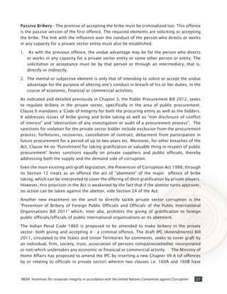 27INDIA: Incentives for corporate integrity in accordance with the United Nations Convention against Corruption
Passive Bribery - The promise of accepting the bribe must be criminalized too. This offence
is the passive version of the first offence. The required elements are soliciting or accepting
the bribe. The link with the influence over the conduct of the person who directs or works
in any capacity for a private sector entity must also be established.
1.	 As with the previous offence, the undue advantage may be for the person who directs
or works in any capacity for a private sector entity or some other person or entity. The
solicitation or acceptance must be by that person or through an intermediary, that is,
directly or indirectly.
2.	 The mental or subjective element is only that of intending to solicit or accept the undue
advantage for the purpose of altering one’s conduct in breach of his or her duties, in the
course of economic, financial or commercial activities.
As indicated and detailed previously in Chapter 3, the Public Procurement Bill 2012, seeks
to regulate bribery in the private sector, specifically in the area of public procurement.
Clause 6 mandates a ‘Code of Integrity for both the procuring entity as well as the bidders.
It addresses issues of bribe giving and bribe taking as well as “non disclosure of conflict
of interest” and “obstruction of any investigation or audit of a procurement process”. The
sanctions for violation for the private sector bidder include exclusion from the procurement
process, forfeitures, recoveries, cancellation of contract, debarment from participation in
future procurement for a period of up to two years etc. Moreover, for other breaches of the
Act, Clause 44 on ‘Punishment for taking gratification or valuable thing in respect of public
procurement’ levies sanctions equally on private suppliers and public officials, thereby
addressing both the supply and the demand side of corruption.
Even the main existing anti-graft legislation, the Prevention of Corruption Act 1988, through
its Section 12 treats as an offence the act of “abetment” of the major offence of bribe
taking, which can be interpreted to cover the offering of illicit gratification by private players.
However, this provision in the Act is weakened by the fact that if the abettor turns approver,
no action can be taken against the abettor, vide Section 24 of the Act.
Another new enactment on the anvil to directly tackle private sector corruption is the
‘Prevention of Bribery of Foreign Public Officials and Officials of the Public International
Organisations Bill 2011’ which, inter alia, prohibits the giving of gratification to foreign
public officials/officials of public international organisations or its abetment.
The Indian Penal Code 1860 is proposed to be amended to make bribery in the private
sector- both giving and accepting it - a criminal offence. The draft IPC (Amendments) Bill
2011, circulated to the States and Union Territories for comments, seeks to cover graft by
an individual, firm, society, trust, association of persons companies(whether incorporated
or not) which undertakes any economic or financial or commercial activity. The Ministry of
Home Affairs has proposed to amend the IPC by inserting a new Chapter VII A (of offences
by or relating to officials in private sector) wherein two clauses i.e. 160A and 160B have
 