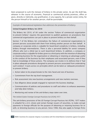28 INDIA: Incentives for corporate integrity in accordance with the United Nations Convention against Corruption
Example of international legislation that addresses the prevention of bribery-
United Kingdom Bribery Act 2010
The Bribery Act 2010, of UK under the section ’Failure of commercial organization
to prevent bribery‘ requires the government to publish guidance on procedures that
commercial organizations can put in place to prevent bribery on their behalf.
Section 7 of the Bribery Act criminalizes the failure of commercial organizations to
prevent persons associated with them from bribing another person on their behalf. A
company or corporate entity is culpable for board-level complicity in bribery, including
bribery through intermediaries. There is also a personal liability for senior company
officers who turn a blind eye to such board-level bribery. In addition, a company or
corporate entity is culpable for bribes given to a third party with the intention of obtaining
or retaining business for the organization or obtaining or retaining an advantage useful
to the conduct of the business by their employees and associated persons, even if they
had no knowledge of those actions. The company can invoke in its defence that it ‘had
in place adequate procedures designed to prevent persons associated from undertaking
such conduct’. It puts across six principles which can be taken as ‘adequate procedures’
to prevent bribery:
•• Action taken to be proportionate to the risks faced and size of business.
•• Commitment from the top level management.
•• Risk assessment into new business arrangements and new markets overseas.
•• Due diligence about people engaged to represent the business dealings.
•• Communication of policies and procedures to staff and others to enhance awareness
and help deter bribery.
•• Monitoring and review of the anti-bribery steps taken over time.
The United States Foreign Corrupt Practices Act (FCPA) 1977
The anti-bribery provisions of the US Foreign Corrupt Practices Act (FCPA), 1977 makes
it unlawful for a U.S. citizen and certain foreign issuers of securities, to make corrupt
payments to foreign officials for the purpose of obtaining or retaining business for or
with, or directing business to any person. Since 1998, they also apply to foreign firms
been proposed to curb the menace of bribery in the private sector. As per the draft law,
whoever in the course of economic, financial or commercial activity promises, offers or
gives, directly or indirectly, any gratification, in any capacity, for a private sector entity, for
the person himself or for another person, shall be punishable.
 