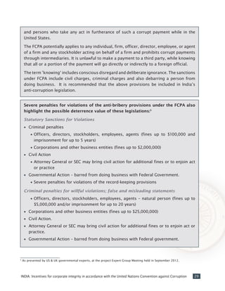 29INDIA: Incentives for corporate integrity in accordance with the United Nations Convention against Corruption
Severe penalties for violations of the anti-bribery provisions under the FCPA also
highlight the possible deterrence value of these legislations:5
Statutory Sanctions for Violations
•• Criminal penalties
•• Officers, directors, stockholders, employees, agents (fines up to $100,000 and
imprisonment for up to 5 years)
•• Corporations and other business entities (fines up to $2,000,000)
•• Civil Action
•• Attorney General or SEC may bring civil action for additional fines or to enjoin act
or practice
•• Governmental Action – barred from doing business with Federal Government.
•• Severe penalties for violations of the record-keeping provisions
Criminal penalties for willful violations; false and misleading statements
•• Officers, directors, stockholders, employees, agents – natural person (fines up to
$5,000,000 and/or imprisonment for up to 20 years)
•• Corporations and other business entities (fines up to $25,000,000)
•• Civil Action.
•• Attorney General or SEC may bring civil action for additional fines or to enjoin act or
practice.
•• Governmental Action – barred from doing business with Federal government.
and persons who take any act in furtherance of such a corrupt payment while in the
United States.
The FCPA potentially applies to any individual, firm, officer, director, employee, or agent
of a firm and any stockholder acting on behalf of a firm and prohibits corrupt payments
through intermediaries. It is unlawful to make a payment to a third party, while knowing
that all or a portion of the payment will go directly or indirectly to a foreign official.
The term ’knowing‘ includes conscious disregard and deliberate ignorance. The sanctions
under FCPA include civil charges, criminal charges and also debarring a person from
doing business. It is recommended that the above provisions be included in India’s
anti-corruption legislation.
5
As presented by US & UK governmental experts, at the project Expert Group Meeting held in September 2012.
 