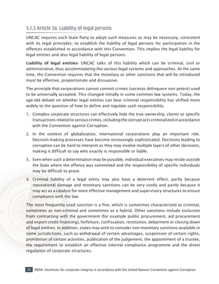 30 INDIA: Incentives for corporate integrity in accordance with the United Nations Convention against Corruption
5.1.3 Article 26: Liability of legal persons
UNCAC requires each State Party to adopt such measures as may be necessary, consistent
with its legal principles, to establish the liability of legal persons for participation in the
offences established in accordance with this Convention. This implies the legal liability for
legal entities and also legal liability of legal persons.
Liability of legal entities- UNCAC talks of this liability which can be criminal, civil or
administrative, thus accommodating the various legal systems and approaches. At the same
time, the Convention requires that the monetary or other sanctions that will be introduced
must be effective, proportionate and dissuasive.
The principle that corporations cannot commit crimes (societas delinquere non potest) used
to be universally accepted. This changed initially in some common law systems. Today, the
age-old debate on whether legal entities can bear criminal responsibility has shifted more
widely to the question of how to define and regulate such responsibility.
1.	 Complex corporate structures can effectively hide the true ownership, clients or specific
transactions related to serious crimes, including the corrupt acts criminalized in accordance
with the Convention against Corruption.
2.	 In the context of globalization, international corporations play an important role.
Decision-making processes have become increasingly sophisticated. Decisions leading to
corruption can be hard to interpret as they may involve multiple layers of other decisions,
making it difficult to say who exactly is responsible or liable.
3.	 Even when such a determination may be possible, individual executives may reside outside
the State where the offence was committed and the responsibility of specific individuals
may be difficult to prove.
4.	 Criminal liability of a legal entity may also have a deterrent effect, partly because
reputational damage and monetary sanctions can be very costly and partly because it
may act as a catalyst for more effective management and supervisory structures to ensure
compliance with the law.
The most frequently used sanction is a fine, which is sometimes characterized as criminal,
sometimes as non-criminal and sometimes as a hybrid. Other sanctions include exclusion
from contracting with the government (for example public procurement, aid procurement
and export credit financing), forfeiture, confiscation, restitution, debarment or closing down
of legal entities. In addition, states may wish to consider non-monetary sanctions available in
some jurisdictions, such as withdrawal of certain advantages, suspension of certain rights,
prohibition of certain activities, publication of the judgement, the appointment of a trustee,
the requirement to establish an effective internal compliance programme and the direct
regulation of corporate structures.
 