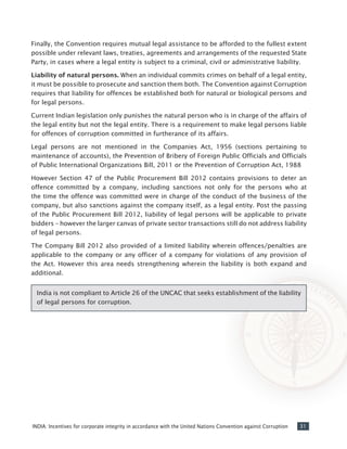 31INDIA: Incentives for corporate integrity in accordance with the United Nations Convention against Corruption
Finally, the Convention requires mutual legal assistance to be afforded to the fullest extent
possible under relevant laws, treaties, agreements and arrangements of the requested State
Party, in cases where a legal entity is subject to a criminal, civil or administrative liability.
Liability of natural persons. When an individual commits crimes on behalf of a legal entity,
it must be possible to prosecute and sanction them both. The Convention against Corruption
requires that liability for offences be established both for natural or biological persons and
for legal persons.
Current Indian legislation only punishes the natural person who is in charge of the affairs of
the legal entity but not the legal entity. There is a requirement to make legal persons liable
for offences of corruption committed in furtherance of its affairs.
Legal persons are not mentioned in the Companies Act, 1956 (sections pertaining to
maintenance of accounts), the Prevention of Bribery of Foreign Public Officials and Officials
of Public International Organizations Bill, 2011 or the Prevention of Corruption Act, 1988
However Section 47 of the Public Procurement Bill 2012 contains provisions to deter an
offence committed by a company, including sanctions not only for the persons who at
the time the offence was committed were in charge of the conduct of the business of the
company, but also sanctions against the company itself, as a legal entity. Post the passing
of the Public Procurement Bill 2012, liability of legal persons will be applicable to private
bidders – however the larger canvas of private sector transactions still do not address liability
of legal persons.
The Company Bill 2012 also provided of a limited liability wherein offences/penalties are
applicable to the company or any officer of a company for violations of any provision of
the Act. However this area needs strengthening wherein the liability is both expand and
additional.
India is not compliant to Article 26 of the UNCAC that seeks establishment of the liability
of legal persons for corruption.
 