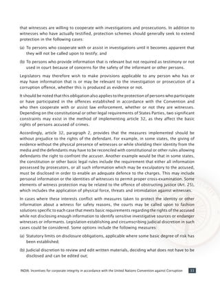 33INDIA: Incentives for corporate integrity in accordance with the United Nations Convention against Corruption
that witnesses are willing to cooperate with investigations and prosecutions. In addition to
witnesses who have actually testified, protection schemes should generally seek to extend
protection in the following cases:
(a) 	To persons who cooperate with or assist in investigations until it becomes apparent that
they will not be called upon to testify; and
(b) 	To persons who provide information that is relevant but not required as testimony or not
used in court because of concerns for the safety of the informant or other persons.
Legislators may therefore wish to make provisions applicable to any person who has or
may have information that is or may be relevant to the investigation or prosecution of a
corruption offence, whether this is produced as evidence or not.
It should be noted that this obligation also applies to the protection of persons who participate
or have participated in the offences established in accordance with the Convention and
who then cooperate with or assist law enforcement, whether or not they are witnesses.
Depending on the constitutional or other legal requirements of States Parties, two significant
constraints may exist in the method of implementing article 32, as they affect the basic
rights of persons accused of crimes.
Accordingly, article 32, paragraph 2, provides that the measures implemented should be
without prejudice to the rights of the defendant. For example, in some states, the giving of
evidence without the physical presence of witnesses or while shielding their identity from the
media and the defendants may have to be reconciled with constitutional or other rules allowing
defendants the right to confront the accuser. Another example would be that in some states,
the constitution or other basic legal rules include the requirement that either all information
possessed by prosecutors, or all such information which may be exculpatory to the accused,
must be disclosed in order to enable an adequate defence to the charges. This may include
personal information or the identities of witnesses to permit proper cross-examination. Some
elements of witness protection may be related to the offence of obstructing justice (Art. 25),
which includes the application of physical force, threats and intimidation against witnesses.
In cases where these interests conflict with measures taken to protect the identity or other
information about a witness for safety reasons, the courts may be called upon to fashion
solutions specific to each case that meets basic requirements regarding the rights of the accused
while not disclosing enough information to identify sensitive investigative sources or endanger
witnesses or informants. Legislation establishing and circumscribing judicial discretion in such
cases could be considered. Some options include the following measures:
(a) 	Statutory limits on disclosure obligations, applicable where some basic degree of risk has
been established;
(b) 	Judicial discretion to review and edit written materials, deciding what does not have to be
disclosed and can be edited out;
 