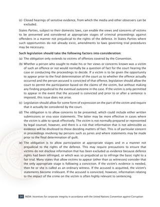 34 INDIA: Incentives for corporate integrity in accordance with the United Nations Convention against Corruption
(c) 	Closed hearings of sensitive evidence, from which the media and other observers can be
excluded.
States Parties, subject to their domestic laws, can enable the views and concerns of victims
to be presented and considered at appropriate stages of criminal proceedings against
offenders in a manner not prejudicial to the rights of the defence. In States Parties where
such opportunities do not already exist, amendments to laws governing trial procedures
may be necessary.
Such legislation should take the following factors into consideration:
(a) 	The obligation only extends to victims of offences covered by the Convention.
(b) 	Whether a person who sought to make his or her views or concerns known was a victim
of such an offence or not would normally be a question of fact for the court hearing the
case or conducting the proceedings to decide. If a victim is to be given the opportunity
to appear prior to the final determination of the court as to whether the offence actually
occurred and the person accused is convicted of that offence, legislation should allow the
court to permit the participation based on the claims of the victim, but without making
any finding prejudicial to the eventual outcome in the case. If the victim is only permitted
to appear in the event that the accused is convicted and prior to or after a sentence is
imposed, this issue does not arise.
(c) 	Legislation should allow for some form of expression on the part of the victim and require
that it actually be considered by the court.
(d) 	The obligation is to allow concerns to be presented, which could include either written
submissions or viva voce statements. The latter may be more effective in cases where
the victim is able to speak effectively. The victim is not normally prepared or represented
by legal counsel, however, and there is a risk that information that is not admissible as
evidence will be disclosed to those deciding matters of fact. This is of particular concern
in proceedings involving lay persons such as juries and where statements may be made
prior to the final determination of guilt.
(e) 	The obligation is to allow participation at appropriate stages and in a manner not
prejudicial to the rights of the defence. This may require precautions to ensure that
victims do not disclose information that has been excluded as evidence because defence
rights had been infringed, or which was so prejudicial as to infringe the basic right to a
fair trial. Many states that allow victims to appear (other than as witnesses) consider that
the only appropriate stage is following a conviction. If the victim’s evidence is needed,
then he or she is called as an ordinary witness. If the accused is acquitted, the victim’s
statements become irrelevant. If the accused is convicted, however, information relating
to the impact of the crime on the victim is often highly relevant to sentencing.
 