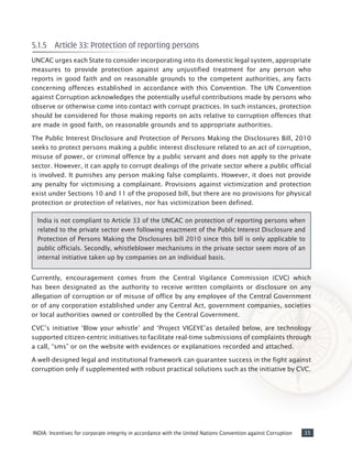 35INDIA: Incentives for corporate integrity in accordance with the United Nations Convention against Corruption
5.1.5	 Article 33: Protection of reporting persons
UNCAC urges each State to consider incorporating into its domestic legal system, appropriate
measures to provide protection against any unjustified treatment for any person who
reports in good faith and on reasonable grounds to the competent authorities, any facts
concerning offences established in accordance with this Convention. The UN Convention
against Corruption acknowledges the potentially useful contributions made by persons who
observe or otherwise come into contact with corrupt practices. In such instances, protection
should be considered for those making reports on acts relative to corruption offences that
are made in good faith, on reasonable grounds and to appropriate authorities.
The Public Interest Disclosure and Protection of Persons Making the Disclosures Bill, 2010
seeks to protect persons making a public interest disclosure related to an act of corruption,
misuse of power, or criminal offence by a public servant and does not apply to the private
sector. However, it can apply to corrupt dealings of the private sector where a public official
is involved. It punishes any person making false complaints. However, it does not provide
any penalty for victimising a complainant. Provisions against victimization and protection
exist under Sections 10 and 11 of the proposed bill, but there are no provisions for physical
protection or protection of relatives, nor has victimization been defined.
India is not compliant to Article 33 of the UNCAC on protection of reporting persons when
related to the private sector even following enactment of the Public Interest Disclosure and
Protection of Persons Making the Disclosures bill 2010 since this bill is only applicable to
public officials. Secondly, whistleblower mechanisms in the private sector seem more of an
internal initiative taken up by companies on an individual basis.
Currently, encouragement comes from the Central Vigilance Commission (CVC) which
has been designated as the authority to receive written complaints or disclosure on any
allegation of corruption or of misuse of office by any employee of the Central Government
or of any corporation established under any Central Act, government companies, societies
or local authorities owned or controlled by the Central Government.
CVC’s initiative ‘Blow your whistle’ and ‘Project VIGEYE’as detailed below, are technology
supported citizen-centric initiatives to facilitate real-time submissions of complaints through
a call, “sms” or on the website with evidences or explanations recorded and attached.
A well-designed legal and institutional framework can guarantee success in the fight against
corruption only if supplemented with robust practical solutions such as the initiative by CVC.
 