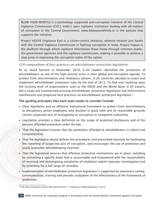 36 INDIA: Incentives for corporate integrity in accordance with the United Nations Convention against Corruption
G20 compendium of best practices on whistleblower protection legislation:
At its Seoul Summit in November 2010, G-20 Leaders identified the protection of
whistleblowers as one of the high priority areas in their global anti-corruption agenda. To
protect from discriminatory and retaliatory actions, G-20 countries decided to enact and
implement whistleblower protection rules by the end of 2012. To that end, building upon
the existing work of organizations such as the OECD and the World Bank, G-20 experts
did a study and summarized existing whistleblower protection legislation and enforcement
mechanisms and proposed best practices on whistleblower protection legislation.6
The guiding principles that each state needs to consider include-
•• Clear legislation and an effective institutional framework to protect from discriminatory
or disciplinary action employees who disclose in good faith and on reasonable grounds
certain suspected acts of wrongdoing or corruption to competent authorities.
•• Legislation provides a clear definition on the scope of protected disclosures and of the
persons afforded protection under the law.
•• That the legislation ensures that the protection afforded to whistleblowers is robust and
comprehensive.
•• That the legislation clearly defines the procedures and prescribed channels for facilitating
the reporting of suspected acts of corruption, and encourages the use of protective and
easily accessible whistleblowing channels.
•• That the legislation ensures that effective protection mechanisms are in place, including
by entrusting a specific body that is accountable and empowered with the responsibility
of receiving and investigating complaints of retaliation and/or improper investigation and
by providing for a full range of remedies.
•• Implementation of whistleblower protection legislation is supported by awareness-raising,
communication, training and periodic evaluation of the effectiveness of the framework of
protection.
6
G20 Anti Corruption Action Plan Action Point 7 : Protection of Whistleblowers, 2010.
BLOW YOUR WHISTLE is a technology supported anti-corruption initiative of the Central
Vigilance Commission (CVC), India’s apex vigilance institution dealing with all matters
of corruption in the Central Government. www.blowyourwhistle.in is the website that
supports the initiative.
Project VIGEYE (Vigilance Eye) is a citizen-centric initiative, wherein citizens join hands
with the Central Vigilance Commission in fighting corruption in India. Project Vigeye is
the platform through which vigilance information flows freely through common public,
the government agencies and the vigilance commission, making it possible to achieve a
step jump in improving the corruption index of the nation.
 