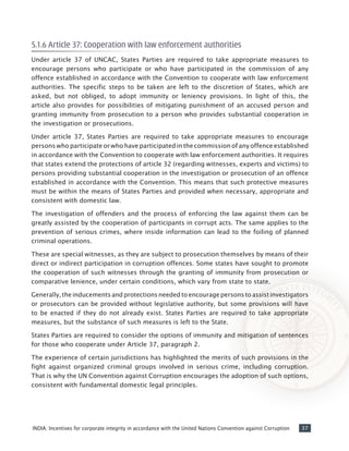 37INDIA: Incentives for corporate integrity in accordance with the United Nations Convention against Corruption
5.1.6 Article 37: Cooperation with law enforcement authorities
Under article 37 of UNCAC, States Parties are required to take appropriate measures to
encourage persons who participate or who have participated in the commission of any
offence established in accordance with the Convention to cooperate with law enforcement
authorities. The specific steps to be taken are left to the discretion of States, which are
asked, but not obliged, to adopt immunity or leniency provisions. In light of this, the
article also provides for possibilities of mitigating punishment of an accused person and
granting immunity from prosecution to a person who provides substantial cooperation in
the investigation or prosecutions.
Under article 37, States Parties are required to take appropriate measures to encourage
persons who participate or who have participated in the commission of any offence established
in accordance with the Convention to cooperate with law enforcement authorities. It requires
that states extend the protections of article 32 (regarding witnesses, experts and victims) to
persons providing substantial cooperation in the investigation or prosecution of an offence
established in accordance with the Convention. This means that such protective measures
must be within the means of States Parties and provided when necessary, appropriate and
consistent with domestic law.
The investigation of offenders and the process of enforcing the law against them can be
greatly assisted by the cooperation of participants in corrupt acts. The same applies to the
prevention of serious crimes, where inside information can lead to the foiling of planned
criminal operations.
These are special witnesses, as they are subject to prosecution themselves by means of their
direct or indirect participation in corruption offences. Some states have sought to promote
the cooperation of such witnesses through the granting of immunity from prosecution or
comparative lenience, under certain conditions, which vary from state to state.
Generally, the inducements and protections needed to encourage persons to assist investigators
or prosecutors can be provided without legislative authority, but some provisions will have
to be enacted if they do not already exist. States Parties are required to take appropriate
measures, but the substance of such measures is left to the State.
States Parties are required to consider the options of immunity and mitigation of sentences
for those who cooperate under Article 37, paragraph 2.
The experience of certain jurisdictions has highlighted the merits of such provisions in the
fight against organized criminal groups involved in serious crime, including corruption.
That is why the UN Convention against Corruption encourages the adoption of such options,
consistent with fundamental domestic legal principles.
 