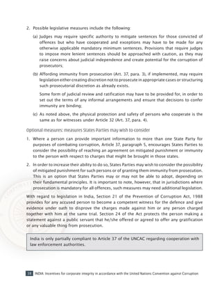 38 INDIA: Incentives for corporate integrity in accordance with the United Nations Convention against Corruption
2. 	Possible legislative measures include the following:
(a) 	Judges may require specific authority to mitigate sentences for those convicted of
offences but who have cooperated and exceptions may have to be made for any
otherwise applicable mandatory minimum sentences. Provisions that require judges
to impose more lenient sentences should be approached with caution, as they may
raise concerns about judicial independence and create potential for the corruption of
prosecutors;
(b) 	Affording immunity from prosecution (Art. 37, para. 3), if implemented, may require
legislation either creating discretion not to prosecute in appropriate cases or structuring
such prosecutorial discretion as already exists.
	 Some form of judicial review and ratification may have to be provided for, in order to
set out the terms of any informal arrangements and ensure that decisions to confer
immunity are binding;
(c) 	As noted above, the physical protection and safety of persons who cooperate is the
same as for witnesses under Article 32 (Art. 37, para. 4).
Optional measures: measures States Parties may wish to consider
1. 	 Where a person can provide important information to more than one State Party for
purposes of combating corruption, Article 37, paragraph 5, encourages States Parties to
consider the possibility of reaching an agreement on mitigated punishment or immunity
to the person with respect to charges that might be brought in those states.
2. 	In order to increase their ability to do so, States Parties may wish to consider the possibility
of mitigated punishment for such persons or of granting them immunity from prosecution.
This is an option that States Parties may or may not be able to adopt, depending on
their fundamental principles. It is important to note, however, that in jurisdictions where
prosecution is mandatory for all offences, such measures may need additional legislation.
With regard to legislation in India, Section 21 of the Prevention of Corruption Act, 1988
provides for any accused person to become a competent witness for the defence and give
evidence under oath to disprove the charges made against him or any person charged
together with him at the same trial. Section 24 of the Act protects the person making a
statement against a public servant that he/she offered or agreed to offer any gratification
or any valuable thing from prosecution.
India is only partially compliant to Article 37 of the UNCAC regarding cooperation with
law enforcement authorities.
 