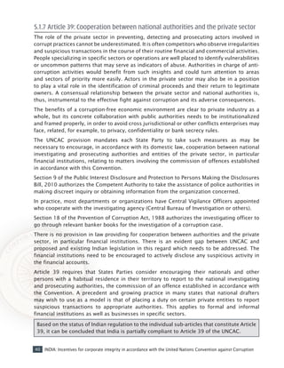 40 INDIA: Incentives for corporate integrity in accordance with the United Nations Convention against Corruption
5.1.7 Article 39: Cooperation between national authorities and the private sector
The role of the private sector in preventing, detecting and prosecuting actors involved in
corrupt practices cannot be underestimated. It is often competitors who observe irregularities
and suspicious transactions in the course of their routine financial and commercial activities.
People specializing in specific sectors or operations are well placed to identify vulnerabilities
or uncommon patterns that may serve as indicators of abuse. Authorities in charge of anti-
corruption activities would benefit from such insights and could turn attention to areas
and sectors of priority more easily. Actors in the private sector may also be in a position
to play a vital role in the identification of criminal proceeds and their return to legitimate
owners. A consensual relationship between the private sector and national authorities is,
thus, instrumental to the effective fight against corruption and its adverse consequences.
The benefits of a corruption-free economic environment are clear to private industry as a
whole, but its concrete collaboration with public authorities needs to be institutionalized
and framed properly, in order to avoid cross jurisdictional or other conflicts enterprises may
face, related, for example, to privacy, confidentiality or bank secrecy rules.
The UNCAC provision mandates each State Party to take such measures as may be
necessary to encourage, in accordance with its domestic law, cooperation between national
investigating and prosecuting authorities and entities of the private sector, in particular
financial institutions, relating to matters involving the commission of offences established
in accordance with this Convention.
Section 9 of the Public Interest Disclosure and Protection to Persons Making the Disclosures
Bill, 2010 authorizes the Competent Authority to take the assistance of police authorities in
making discreet inquiry or obtaining information from the organization concerned.
In practice, most departments or organizations have Central Vigilance Officers appointed
who cooperate with the investigating agency (Central Bureau of Investigation or others).
Section 18 of the Prevention of Corruption Act, 1988 authorizes the investigating officer to
go through relevant banker books for the investigation of a corruption case.
There is no provision in law providing for cooperation between authorities and the private
sector, in particular financial institutions. There is an evident gap between UNCAC and
proposed and existing Indian legislation in this regard which needs to be addressed. The
financial institutions need to be encouraged to actively disclose any suspicious activity in
the financial accounts.
Article 39 requires that States Parties consider encouraging their nationals and other
persons with a habitual residence in their territory to report to the national investigating
and prosecuting authorities, the commission of an offence established in accordance with
the Convention. A precedent and growing practice in many states that national drafters
may wish to use as a model is that of placing a duty on certain private entities to report
suspicious transactions to appropriate authorities. This applies to formal and informal
financial institutions as well as businesses in specific sectors.
Based on the status of Indian regulation to the individual sub-articles that constitute Article
39, it can be concluded that India is partially compliant to Article 39 of the UNCAC.
 
