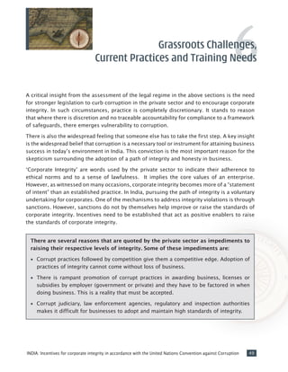 49INDIA: Incentives for corporate integrity in accordance with the United Nations Convention against Corruption
A critical insight from the assessment of the legal regime in the above sections is the need
for stronger legislation to curb corruption in the private sector and to encourage corporate
integrity. In such circumstances, practice is completely discretionary. It stands to reason
that where there is discretion and no traceable accountability for compliance to a framework
of safeguards, there emerges vulnerability to corruption.
There is also the widespread feeling that someone else has to take the first step. A key insight
is the widespread belief that corruption is a necessary tool or instrument for attaining business
success in today’s environment in India. This conviction is the most important reason for the
skepticism surrounding the adoption of a path of integrity and honesty in business.
‘Corporate Integrity’ are words used by the private sector to indicate their adherence to
ethical norms and to a sense of lawfulness. It implies the core values of an enterprise.
However, as witnessed on many occasions, corporate integrity becomes more of a “statement
of intent” than an established practice. In India, pursuing the path of integrity is a voluntary
undertaking for corporates. One of the mechanisms to address integrity violations is through
sanctions. However, sanctions do not by themselves help improve or raise the standards of
corporate integrity. Incentives need to be established that act as positive enablers to raise
the standards of corporate integrity.
Grassroots Challenges,
Current Practices and Training Needs
There are several reasons that are quoted by the private sector as impediments to
raising their respective levels of integrity. Some of these impediments are:
•• Corrupt practices followed by competition give them a competitive edge. Adoption of
practices of integrity cannot come without loss of business.
•• There is rampant promotion of corrupt practices in awarding business, licenses or
subsidies by employer (government or private) and they have to be factored in when
doing business. This is a reality that must be accepted.
•• Corrupt judiciary, law enforcement agencies, regulatory and inspection authorities
makes it difficult for businesses to adopt and maintain high standards of integrity.
6
 