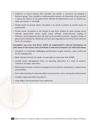 50 INDIA: Incentives for corporate integrity in accordance with the United Nations Convention against Corruption
•• Collusion to secure favours that translate into profits is necessary for keeping a
business going. Thus, parallel or undocumented systems of subversion of due process
in return for favours to key government officials of departments such as income tax,
sales and excise, is inevitable.
•• Private sector to private sector corruption is as much a concern as private sector to
government.
•• Private sector corruption is not limited to one form. Bribery to other private sector
officials, government sector, public sector officials; embezzlement; trading in
influence; and misappropriation all seem to be prevalent practices. However, bribes to
government officials for obtaining contracts was regarded as one of the most common
forms of corruption.
Corruption can arise and thrive within an organization’s internal boundaries as
well. Some of the factors that contribute to internal corruption are indicated below:
•• Unrealistic or extremely challenging performance targets (revenue, sales, profit) set
by the management.
•• Weak internal controls (no audit, no oversight on reporting, lack of MIS).
•• Limited senior management focus on ensuring adherence to a code of conduct,
statement of values and ethics.
•• Deficiencies in human resources management (recruitment, promotions, compensation
and benefits).
•• Poor understanding of corporate affairs and economic crimes among law enforcement.
•• Complex legal and police procedures.
•• Long delays and harassment from authorities.
 