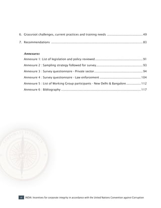vi INDIA: Incentives for corporate integrity in accordance with the United Nations Convention against Corruption
6.	 Grassroot challenges, current practices and training needs ........................................49
7.	 Recommendations ..................................................................................................... 83
	 Annexures	
	 Annexure 1: List of legislation and policy reviewed.....................................................91
	 Annexure 2 : Sampling strategy followed for survey....................................................93
	 Annexure 3 : Survey questionnaire - Private sector......................................................94
	 Annexure 4 : Survey questionnaire - Law enforcement..............................................104
	 Annexure 5 : List of Working Group participants - New Delhi & Bangalore.................112
	 Annexure 6 : Bibliography........................................................................................117
 