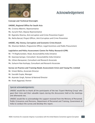 viiINDIA: Incentives for corporate integrity in accordance with the United Nations Convention against Corruption
Concept and Technical Oversight:
UNODC, Regional Office for South Asia
Ms. Cristina Albertin, Representative
Ms. Suruchi Pant, Deputy Representative
Mr. Rajendra Sharma, Anti-corruption and Crime Prevention Expert
Ms. Neiha Bansal, Project Officer, Anti-Corruption and Crime Prevention
UNODC, HQ, Vienna, Corruption and Economic Crime Branch
Ms. Shannon Bullock, Programme Officer, Legal Incentives and Public Procurement
Legislative and Policy Assessment: Centre for Policy Research (CPR)
Mr. T R Raghunandan, Head, Accountability India Initiative
Mr. Swaroop Iyengar, Consultant- Accountability India Initiative
Ms. Uthara Narayanan, Consultant and Research Associate
Ms. Suhasini Rao Kashyap, Consultant and Research Associate
Survey on Practice and Training Needs Assessment: Ernst and Young Pvt. Limited
Mr. Vineet Mehta, Associate Director
Mr. Saurabh Gupta, Manager
Mr. Arpinder Singh, Partner & National Director
Mr. Vivek Aggarwal, Partner
Acknowledgement
Special acknowledgements:
UNODC would like to thank all the participants of the two ‘Expert Working Group’ who
gave their time and their valuable inputs during the discussions held at the meetings
and afterwards too.
UNODC would like to acknowledge the support received from the Ministry of Personnel,
Public Grievances and Pensions, Department of Personnel and Training, Government of
India to conduct the survey and develop this report.
 