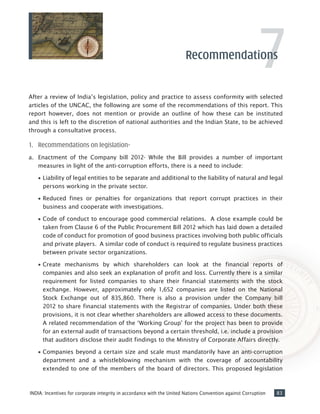 83INDIA: Incentives for corporate integrity in accordance with the United Nations Convention against Corruption
7After a review of India’s legislation, policy and practice to assess conformity with selected
articles of the UNCAC, the following are some of the recommendations of this report. This
report however, does not mention or provide an outline of how these can be instituted
and this is left to the discretion of national authorities and the Indian State, to be achieved
through a consultative process.
1.	 Recommendations on legislation-
a.	 Enactment of the Company bill 2012- While the Bill provides a number of important
measures in light of the anti-corruption efforts, there is a need to include:
•• Liability of legal entities to be separate and additional to the liability of natural and legal
persons working in the private sector.
•• Reduced fines or penalties for organizations that report corrupt practices in their
business and cooperate with investigations.
•• Code of conduct to encourage good commercial relations. A close example could be
taken from Clause 6 of the Public Procurement Bill 2012 which has laid down a detailed
code of conduct for promotion of good business practices involving both public officials
and private players. A similar code of conduct is required to regulate business practices
between private sector organizations.
•• Create mechanisms by which shareholders can look at the financial reports of
companies and also seek an explanation of profit and loss. Currently there is a similar
requirement for listed companies to share their financial statements with the stock
exchange. However, approximately only 1,652 companies are listed on the National
Stock Exchange out of 835,860. There is also a provision under the Company bill
2012 to share financial statements with the Registrar of companies. Under both these
provisions, it is not clear whether shareholders are allowed access to these documents.
A related recommendation of the ‘Working Group’ for the project has been to provide
for an external audit of transactions beyond a certain threshold, i.e. include a provision
that auditors disclose their audit findings to the Ministry of Corporate Affairs directly.
•• Companies beyond a certain size and scale must mandatorily have an anti-corruption
department and a whistleblowing mechanism with the coverage of accountability
extended to one of the members of the board of directors. This proposed legislation
Recommendations
 