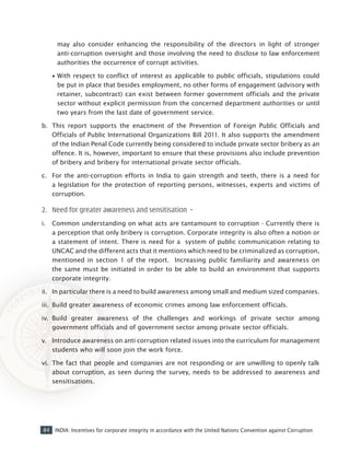 84 INDIA: Incentives for corporate integrity in accordance with the United Nations Convention against Corruption
may also consider enhancing the responsibility of the directors in light of stronger
anti-corruption oversight and those involving the need to disclose to law enforcement
authorities the occurrence of corrupt activities.
•• With respect to conflict of interest as applicable to public officials, stipulations could
be put in place that besides employment, no other forms of engagement (advisory with
retainer, subcontract) can exist between former government officials and the private
sector without explicit permission from the concerned department authorities or until
two years from the last date of government service.
b.	 This report supports the enactment of the Prevention of Foreign Public Officials and
Officials of Public International Organizations Bill 2011. It also supports the amendment
of the Indian Penal Code currently being considered to include private sector bribery as an
offence. It is, however, important to ensure that these provisions also include prevention
of bribery and bribery for international private sector officials.
c.	 For the anti-corruption efforts in India to gain strength and teeth, there is a need for
a legislation for the protection of reporting persons, witnesses, experts and victims of
corruption.
2. 	Need for greater awareness and sensitisation –
i.	 Common understanding on what acts are tantamount to corruption - Currently there is
a perception that only bribery is corruption. Corporate integrity is also often a notion or
a statement of intent. There is need for a system of public communication relating to
UNCAC and the different acts that it mentions which need to be criminalized as corruption,
mentioned in section 1 of the report. Increasing public familiarity and awareness on
the same must be initiated in order to be able to build an environment that supports
corporate integrity.
ii.	 In particular there is a need to build awareness among small and medium sized companies.
iii.	 Build greater awareness of economic crimes among law enforcement officials.
iv.	 Build greater awareness of the challenges and workings of private sector among
government officials and of government sector among private sector officials.
v.	 Introduce awareness on anti corruption related issues into the curriculum for management
students who will soon join the work force.
vi.	 The fact that people and companies are not responding or are unwilling to openly talk
about corruption, as seen during the survey, needs to be addressed to awareness and
sensitisations.
 