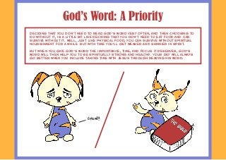 God’s Word: A Priority
Deciding that you don't need to read God’s Word very often, and then choosing to
do without it, is a little bit like deciding that you don't need to eat food and can
survive without it. Well, just like physical food, you can survive without spiritual
nourishment for a while‚ but with time you'll get weaker and skinnier in spirit.
But when you give God’s Word the importance, time, and focus it deserves, God’s
Word will then help you to be spiritually strong and healthy. Your day will always
go better when you include taking time with Jesus through reading His Word.
Growl!!
 