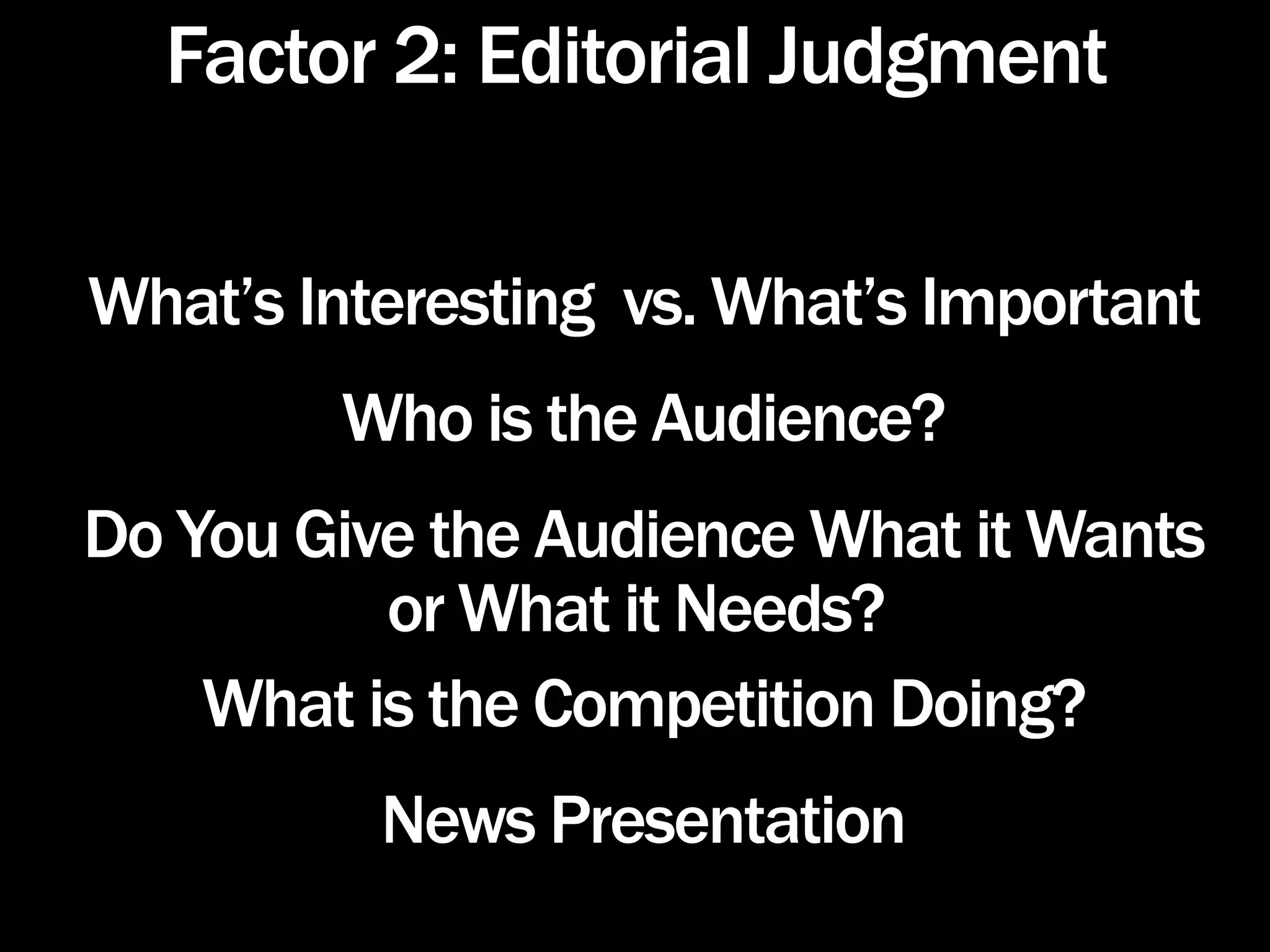 Factor 2: Editorial Judgment

What’s Interesting vs. What’s Important
        Who is the Audience?
Do You Give the Audience What it Wants
          or What it Needs?
    What is the Competition Doing?
          News Presentation
 