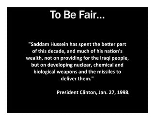 To Be Fair…

 "Saddam	
  Hussein	
  has	
  spent	
  the	
  be1er	
  part	
  
   of	
  this	
  decade,	
  and	
  much	
  of	
  his	
  na7on's	
  
wealth,	
  not	
  on	
  providing	
  for	
  the	
  Iraqi	
  people,	
  
  but	
  on	
  developing	
  nuclear,	
  chemical	
  and	
  
   biological	
  weapons	
  and	
  the	
  missiles	
  to	
  
                        deliver	
  them."	
  
                                   	
  	
  	
  	
  	
  	
  	
  
                    President	
  Clinton,	
  Jan.	
  27,	
  1998.	
  
 
