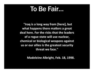 To Be Fair…
	
  	
  
           	
  	
  	
  "Iraq	
  is	
  a	
  long	
  way	
  from	
  [here],	
  but	
  
     what	
  happens	
  there	
  ma1ers	
  a	
  great	
  
   deal	
  here.	
  For	
  the	
  risks	
  that	
  the	
  leaders	
  
         of	
  a	
  rogue	
  state	
  will	
  use	
  nuclear,	
  
   chemical	
  or	
  biological	
  weapons	
  against	
  
    us	
  or	
  our	
  allies	
  is	
  the	
  greatest	
  security	
  
                        threat	
  we	
  face."	
  
                                         	
  	
  	
  	
  	
  	
  	
  
           Madeleine	
  Albright,	
  Feb.	
  18,	
  1998.	
            	
  
	
  	
  
 