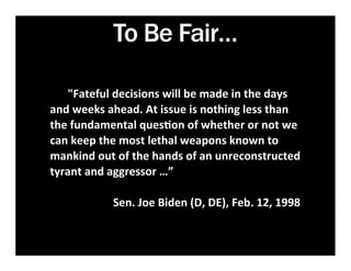 To Be Fair…

	
  	
  	
  	
  	
  	
  	
  	
  "Fateful	
  decisions	
  will	
  be	
  made	
  in	
  the	
  days	
  
and	
  weeks	
  ahead.	
  At	
  issue	
  is	
  nothing	
  less	
  than	
  
the	
  fundamental	
  ques7on	
  of	
  whether	
  or	
  not	
  we	
  
can	
  keep	
  the	
  most	
  lethal	
  weapons	
  known	
  to	
  
mankind	
  out	
  of	
  the	
  hands	
  of	
  an	
  unreconstructed	
  
tyrant	
  and	
  aggressor	
  …”
	
  	
  	
  	
  	
  	
  	
  
                             Sen.	
  Joe	
  Biden	
  (D,	
  DE),	
  Feb.	
  12,	
  1998	
  
                                                                                       	
  
 