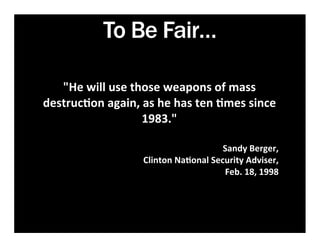 To Be Fair…

   "He	
  will	
  use	
  those	
  weapons	
  of	
  mass	
  
destruc7on	
  again,	
  as	
  he	
  has	
  ten	
  7mes	
  since	
  
                           1983."	
  
                              	
  	
  	
  	
  	
  	
  	
  
                                                     Sandy	
  Berger,	
  
                            Clinton	
  Na7onal	
  Security	
  Adviser,	
  
                                                     Feb.	
  18,	
  1998
 
