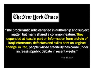 “The problematic articles varied in authorship and subject
    matter, but many shared a common feature. They
 depended at least in part on information from a circle of
  Iraqi informants, defectors and exiles bent on ‘regime
change’ in Iraq, people whose credibility has come under
         increasing public debate in recent weeks.”
                                       May	
  26,	
  2004
 