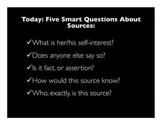 Today: Five Smart Questions About
             Sources:

 üWhat is her/his self-interest?
 üDoes anyone else say so?
 üIs it fact, or assertion?
 üHow would this source know?
 üWho, exactly, is this source?
 