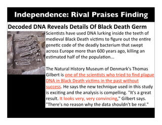 Independence: Rival Praises Finding
Decoded	
  DNA	
  Reveals	
  Details	
  Of	
  Black	
  Death	
  Germ
                  Scien/sts	
  have	
  used	
  DNA	
  lurking	
  inside	
  the	
  teeth	
  of	
  
                  medieval	
  Black	
  Death	
  vic/ms	
  to	
  ﬁgure	
  out	
  the	
  en/re	
  
                  gene/c	
  code	
  of	
  the	
  deadly	
  bacterium	
  that	
  swept	
  
                  across	
  Europe	
  more	
  than	
  600	
  years	
  ago,	
  killing	
  an	
  
                  es/mated	
  half	
  of	
  the	
  popula/on...

                  The	
  Natural	
  History	
  Museum	
  of	
  Denmark's	
  Thomas	
  
                  Gilbert	
  is	
  one	
  of	
  the	
  scien/sts	
  who	
  tried	
  to	
  ﬁnd	
  plague	
  
                  DNA	
  in	
  Black	
  Death	
  vic/ms	
  in	
  the	
  past	
  without	
  
                  success.	
  He	
  says	
  the	
  new	
  technique	
  used	
  in	
  this	
  study	
  
                  is	
  exci/ng	
  and	
  the	
  analysis	
  is	
  compelling.	
  "It's	
  a	
  great	
  
                  result.	
  It	
  looks	
  very,	
  very	
  convincing,"	
  Gilbert	
  says.	
  
                  "There's	
  no	
  reason	
  why	
  the	
  data	
  shouldn't	
  be	
  real."
 