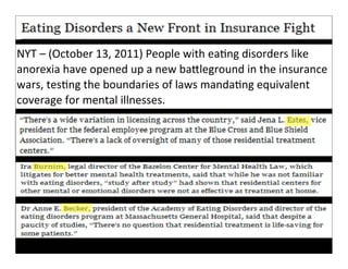 NYT	
  –	
  (October	
  13,	
  2011)	
  People	
  with	
  eaFng	
  disorders	
  like	
  
anorexia	
  have	
  this	
  source	
  	
  self-­‐interested? in	
  the	
  insurance	
  
         How	
  is	
   opened	
  up	
  a new	
  baKleground	
  
wars,	
  tesFng	
  hat	
  boundaries	
  of	
  laws	
  s	
  unreliable?
         Does	
  tthe	
   mean	
  the	
  story	
  i mandaFng	
  equivalent	
  
coverage	
  for	
  mental	
  illnesses.
 