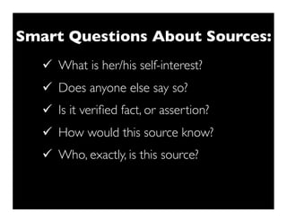 Smart Questions About Sources:
   ü What is her/his self-interest?
   ü Does anyone else say so?
   ü Is it veriﬁed fact, or assertion?
   ü How would this source know?
   ü Who, exactly, is this source?
 