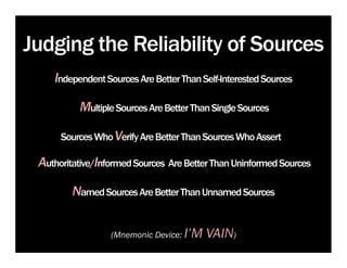 Judging the Reliability of Sources
    Independent Sources Are Better Than Self-Interested Sources

          Multiple Sources Are Better Than Single Sources

      Sources Who Verify Are Better Than Sources Who Assert

 Authoritative/Informed Sources Are Better Than Uninformed Sources

         Named Sources Are Better Than Unnamed Sources

                  (Mnemonic Device:   I’M VAIN)
 