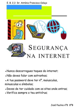 E. B. 2,3 Dr. António Francisco Colaço




                     S E GU RA N ÇA
                   N A IN T ERN E T

●Nunca descarregues toques da internet;
●Não deves falar com estranhos;
●A tua password deve ter nº, maiusculas,
minusculas e símbolos;
●Deves de ter cuidado com os sites onde entras;
●Verifica sempre o teu antivírus;



                                          José Paulino nº8 8ºB
 