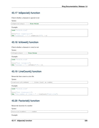 Ring Documentation, Release 1.6
43.17 IsSpecial() function
Check whether a character is special or not
Syntax:
IsSpecial(char) ---> True/False
Example:
Load "stdlib.ring"
Puts("Test Isspecial()")
See "Isspecial = " + isSpecial("%") + nl
43.18 IsVowel() function
Check whether a character is vowel or not
Syntax:
IsVowel(char) ---> True/False
Example:
Load "stdlib.ring"
Puts("Test Isvowel()")
See "Isvowel = " + isVowel("c") + nl
43.19 LineCount() function
Return the lines count in a text ﬁle.
Syntax:
LineCount(cFileName) ---> Lines Count as number
Example:
Load "stdlib.ring"
Puts("Test Linecount()")
See "the number of lines = " + lineCount("test.ring")
43.20 Factorial() function
Return the factorial of a number
Syntax:
Factorial(number) ---> number
Example:
43.17. IsSpecial() function 328
 