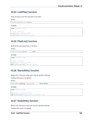 Ring Documentation, Release 1.6
43.24 List2File() function
Write list items to text ﬁle (each item in new line).
Syntax:
List2File(aList,cFileName)
Example:
Load "stdlib.ring"
# Test List2File
Puts("Test List2File()")
list2file(1:100,"myfile.txt")
43.25 File2List() function
Read text ﬁle and convert lines to list items
Syntax:
File2List(cFileName) ---> List
Example:
Load "stdlib.ring"
# Test File2List
Puts("Test File2List()")
see len(file2list("myfile.txt"))
43.26 StartsWith() function
Returns true if the given string starts with the speciﬁed substring.
Leading white spaces are ignored.
Syntax:
StartsWith(string, substring) ---> True/False
Example:
Load "stdlib.ring"
Puts("Test Startswith()")
see Startswith("CalmoSoft", "Calmo") + nl
43.27 EndsWith() function
Returns true if the given string ends with the speciﬁed substring.
Trailing white spaces are ignored.
43.24. List2File() function 330
 