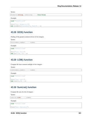 Ring Documentation, Release 1.6
Syntax:
Endswith(string, substring) ---> True/False
Example:
Load "stdlib.ring"
Puts("Test Endswith()")
see endsWith("CalmoSoft", "Soft") + nl
43.28 GCD() function
Finding of the greatest common divisor of two integers.
Syntax:
Gcd(number,number) ---> number
Example:
Load "stdlib.ring"
Puts("Test Gcd()")
see gcd (24, 32) + nl
43.29 LCM() function
Compute the least common multiple of two integers.
Syntax:
lcm(number,number) ---> number
Example:
Load "stdlib.ring"
Puts("Test Lcm()")
see Lcm(24,36) + nl
43.30 SumList() function
Compute the sum of a list of integers.
Syntax:
sumlist(list) ---> number
Example:
Load "stdlib.ring"
Puts("Test Sumlist()")
43.28. GCD() function 331
 