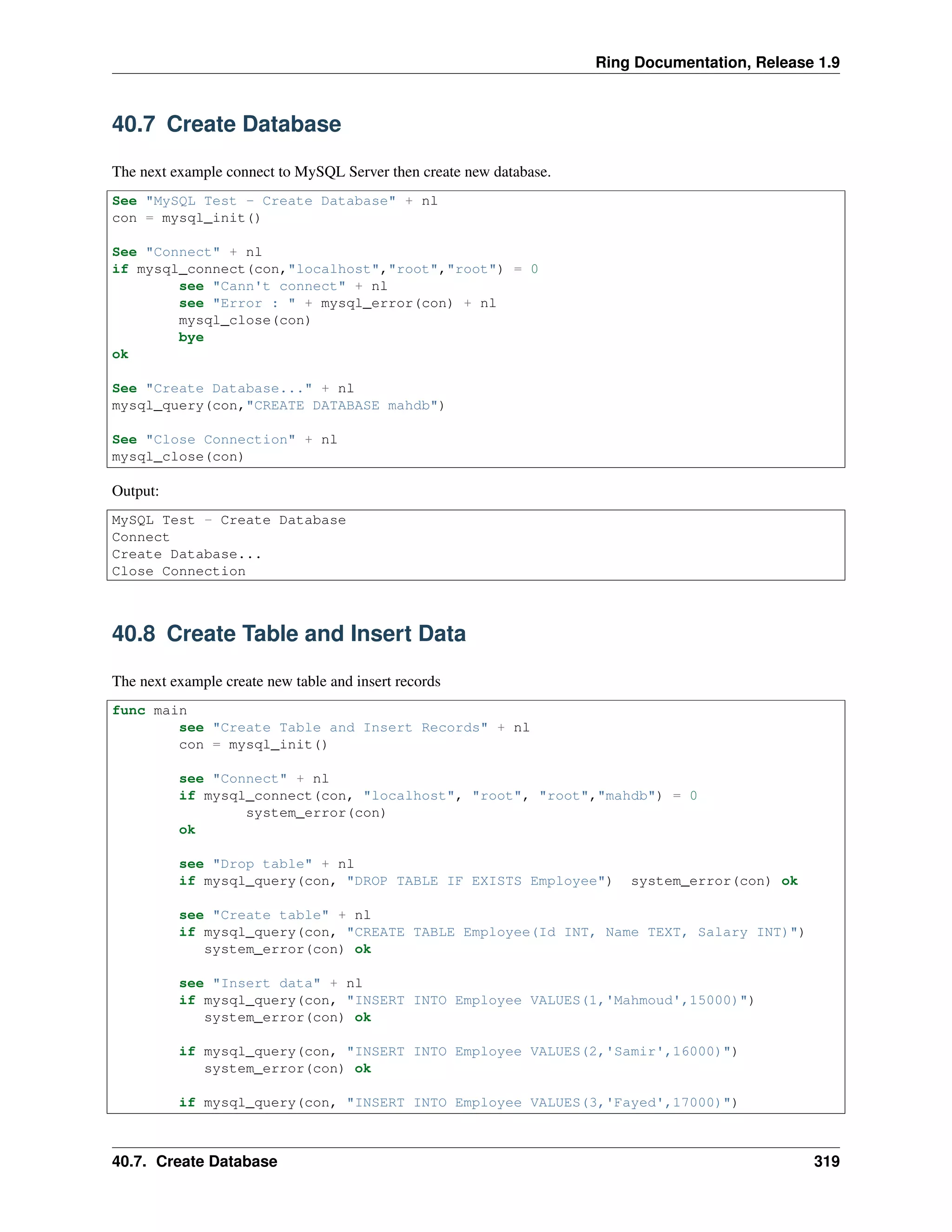 Ring Documentation, Release 1.9
40.7 Create Database
The next example connect to MySQL Server then create new database.
See "MySQL Test - Create Database" + nl
con = mysql_init()
See "Connect" + nl
if mysql_connect(con,"localhost","root","root") = 0
see "Cann't connect" + nl
see "Error : " + mysql_error(con) + nl
mysql_close(con)
bye
ok
See "Create Database..." + nl
mysql_query(con,"CREATE DATABASE mahdb")
See "Close Connection" + nl
mysql_close(con)
Output:
MySQL Test - Create Database
Connect
Create Database...
Close Connection
40.8 Create Table and Insert Data
The next example create new table and insert records
func main
see "Create Table and Insert Records" + nl
con = mysql_init()
see "Connect" + nl
if mysql_connect(con, "localhost", "root", "root","mahdb") = 0
system_error(con)
ok
see "Drop table" + nl
if mysql_query(con, "DROP TABLE IF EXISTS Employee") system_error(con) ok
see "Create table" + nl
if mysql_query(con, "CREATE TABLE Employee(Id INT, Name TEXT, Salary INT)")
system_error(con) ok
see "Insert data" + nl
if mysql_query(con, "INSERT INTO Employee VALUES(1,'Mahmoud',15000)")
system_error(con) ok
if mysql_query(con, "INSERT INTO Employee VALUES(2,'Samir',16000)")
system_error(con) ok
if mysql_query(con, "INSERT INTO Employee VALUES(3,'Fayed',17000)")
40.7. Create Database 319
 