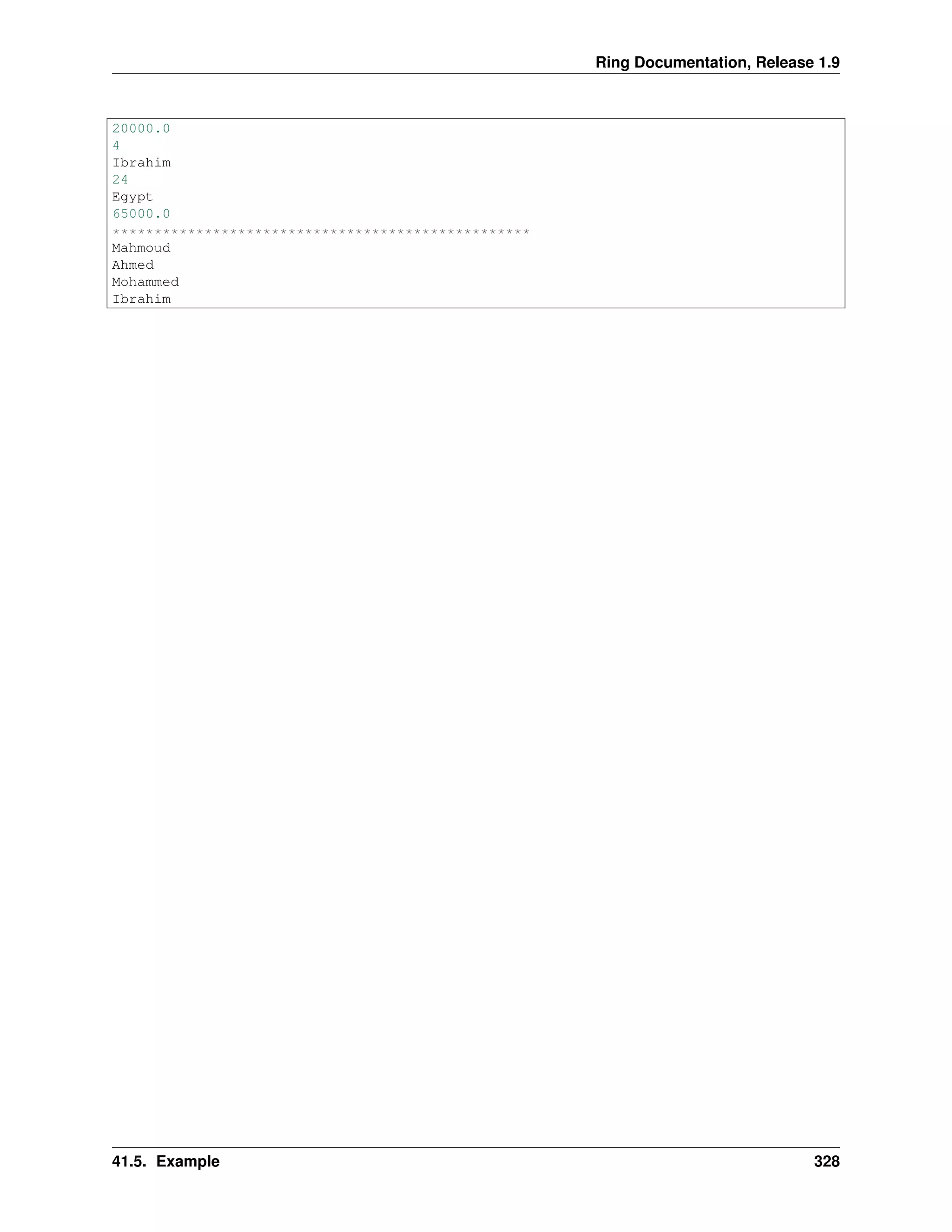 Ring Documentation, Release 1.9
20000.0
4
Ibrahim
24
Egypt
65000.0
**************************************************
Mahmoud
Ahmed
Mohammed
Ibrahim
41.5. Example 328
 