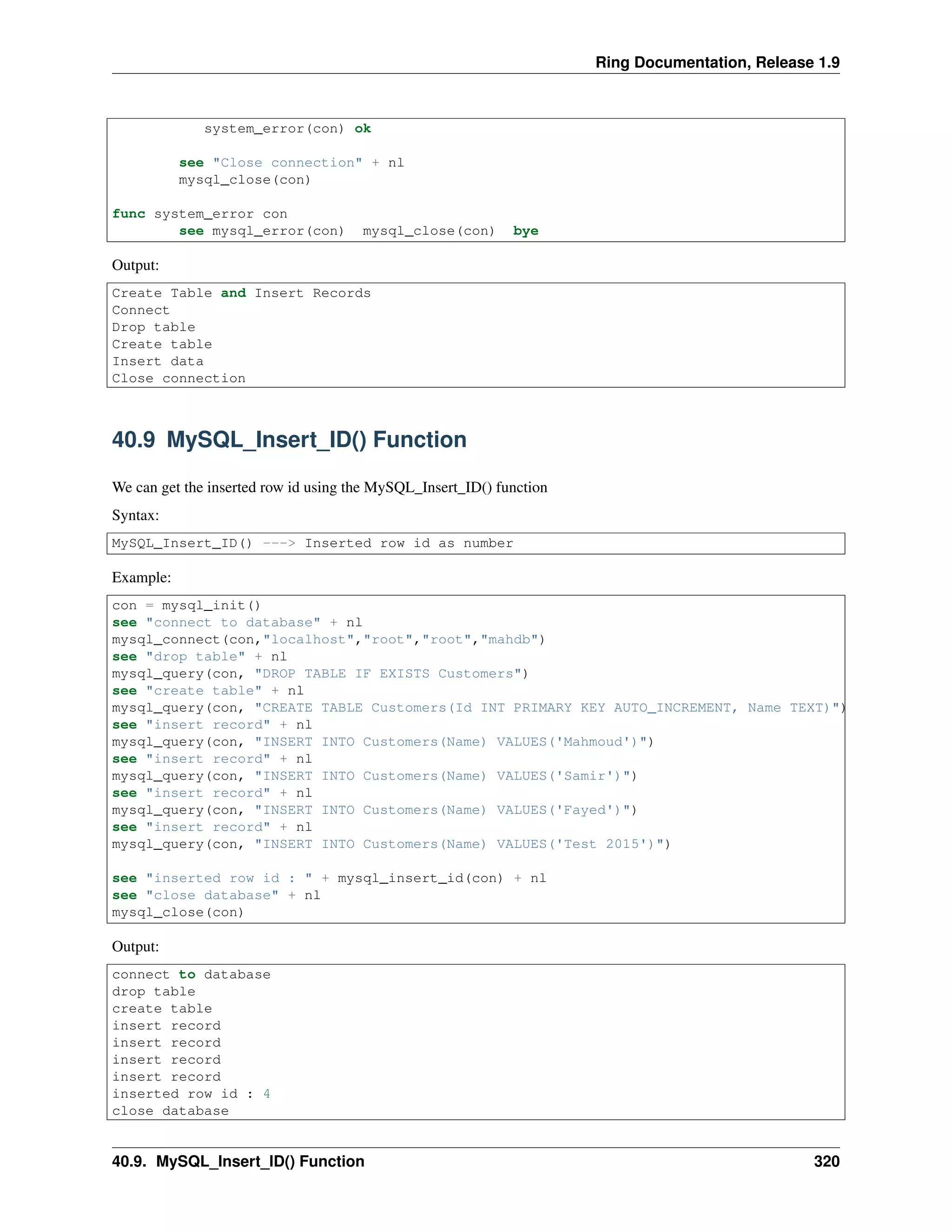 Ring Documentation, Release 1.9
system_error(con) ok
see "Close connection" + nl
mysql_close(con)
func system_error con
see mysql_error(con) mysql_close(con) bye
Output:
Create Table and Insert Records
Connect
Drop table
Create table
Insert data
Close connection
40.9 MySQL_Insert_ID() Function
We can get the inserted row id using the MySQL_Insert_ID() function
Syntax:
MySQL_Insert_ID() ---> Inserted row id as number
Example:
con = mysql_init()
see "connect to database" + nl
mysql_connect(con,"localhost","root","root","mahdb")
see "drop table" + nl
mysql_query(con, "DROP TABLE IF EXISTS Customers")
see "create table" + nl
mysql_query(con, "CREATE TABLE Customers(Id INT PRIMARY KEY AUTO_INCREMENT, Name TEXT)")
see "insert record" + nl
mysql_query(con, "INSERT INTO Customers(Name) VALUES('Mahmoud')")
see "insert record" + nl
mysql_query(con, "INSERT INTO Customers(Name) VALUES('Samir')")
see "insert record" + nl
mysql_query(con, "INSERT INTO Customers(Name) VALUES('Fayed')")
see "insert record" + nl
mysql_query(con, "INSERT INTO Customers(Name) VALUES('Test 2015')")
see "inserted row id : " + mysql_insert_id(con) + nl
see "close database" + nl
mysql_close(con)
Output:
connect to database
drop table
create table
insert record
insert record
insert record
insert record
inserted row id : 4
close database
40.9. MySQL_Insert_ID() Function 320
 