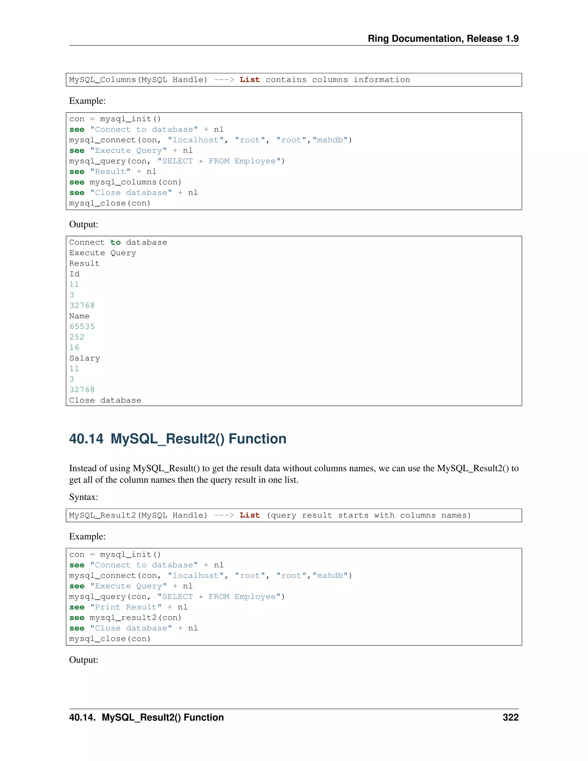 Ring Documentation, Release 1.9
MySQL_Columns(MySQL Handle) ---> List contains columns information
Example:
con = mysql_init()
see "Connect to database" + nl
mysql_connect(con, "localhost", "root", "root","mahdb")
see "Execute Query" + nl
mysql_query(con, "SELECT * FROM Employee")
see "Result" + nl
see mysql_columns(con)
see "Close database" + nl
mysql_close(con)
Output:
Connect to database
Execute Query
Result
Id
11
3
32768
Name
65535
252
16
Salary
11
3
32768
Close database
40.14 MySQL_Result2() Function
Instead of using MySQL_Result() to get the result data without columns names, we can use the MySQL_Result2() to
get all of the column names then the query result in one list.
Syntax:
MySQL_Result2(MySQL Handle) ---> List (query result starts with columns names)
Example:
con = mysql_init()
see "Connect to database" + nl
mysql_connect(con, "localhost", "root", "root","mahdb")
see "Execute Query" + nl
mysql_query(con, "SELECT * FROM Employee")
see "Print Result" + nl
see mysql_result2(con)
see "Close database" + nl
mysql_close(con)
Output:
40.14. MySQL_Result2() Function 322
 