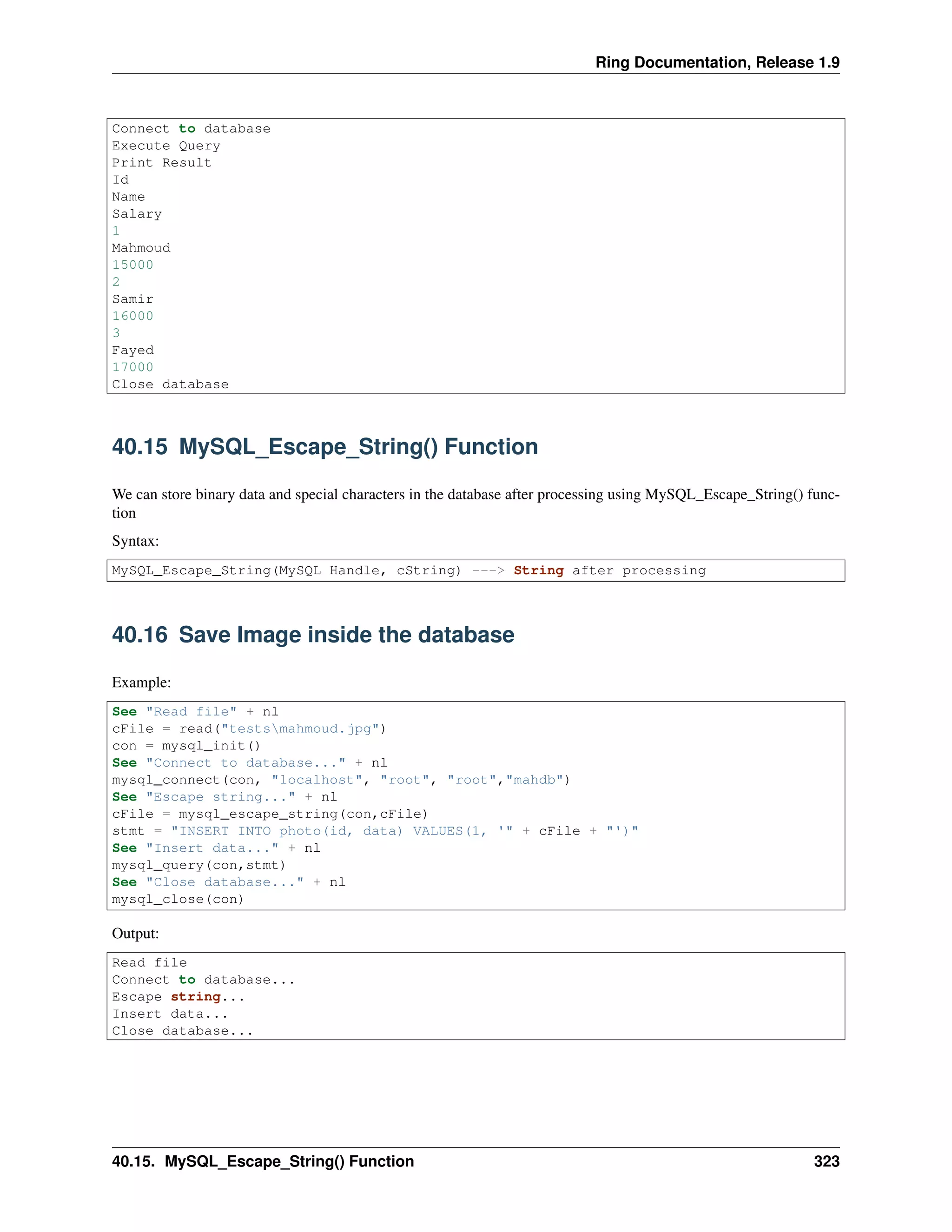 Ring Documentation, Release 1.9
Connect to database
Execute Query
Print Result
Id
Name
Salary
1
Mahmoud
15000
2
Samir
16000
3
Fayed
17000
Close database
40.15 MySQL_Escape_String() Function
We can store binary data and special characters in the database after processing using MySQL_Escape_String() func-
tion
Syntax:
MySQL_Escape_String(MySQL Handle, cString) ---> String after processing
40.16 Save Image inside the database
Example:
See "Read file" + nl
cFile = read("testsmahmoud.jpg")
con = mysql_init()
See "Connect to database..." + nl
mysql_connect(con, "localhost", "root", "root","mahdb")
See "Escape string..." + nl
cFile = mysql_escape_string(con,cFile)
stmt = "INSERT INTO photo(id, data) VALUES(1, '" + cFile + "')"
See "Insert data..." + nl
mysql_query(con,stmt)
See "Close database..." + nl
mysql_close(con)
Output:
Read file
Connect to database...
Escape string...
Insert data...
Close database...
40.15. MySQL_Escape_String() Function 323
 