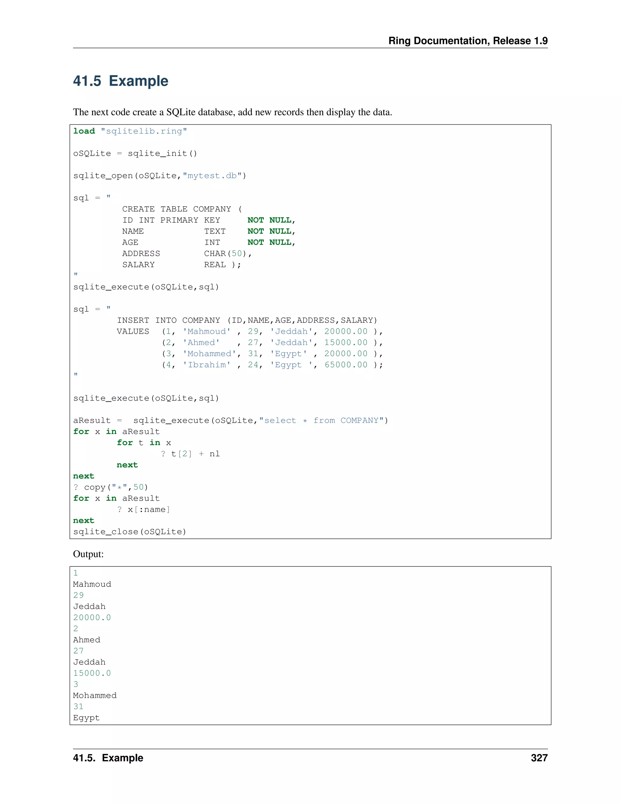 Ring Documentation, Release 1.9
41.5 Example
The next code create a SQLite database, add new records then display the data.
load "sqlitelib.ring"
oSQLite = sqlite_init()
sqlite_open(oSQLite,"mytest.db")
sql = "
CREATE TABLE COMPANY (
ID INT PRIMARY KEY NOT NULL,
NAME TEXT NOT NULL,
AGE INT NOT NULL,
ADDRESS CHAR(50),
SALARY REAL );
"
sqlite_execute(oSQLite,sql)
sql = "
INSERT INTO COMPANY (ID,NAME,AGE,ADDRESS,SALARY)
VALUES (1, 'Mahmoud' , 29, 'Jeddah', 20000.00 ),
(2, 'Ahmed' , 27, 'Jeddah', 15000.00 ),
(3, 'Mohammed', 31, 'Egypt' , 20000.00 ),
(4, 'Ibrahim' , 24, 'Egypt ', 65000.00 );
"
sqlite_execute(oSQLite,sql)
aResult = sqlite_execute(oSQLite,"select * from COMPANY")
for x in aResult
for t in x
? t[2] + nl
next
next
? copy("*",50)
for x in aResult
? x[:name]
next
sqlite_close(oSQLite)
Output:
1
Mahmoud
29
Jeddah
20000.0
2
Ahmed
27
Jeddah
15000.0
3
Mohammed
31
Egypt
41.5. Example 327
 